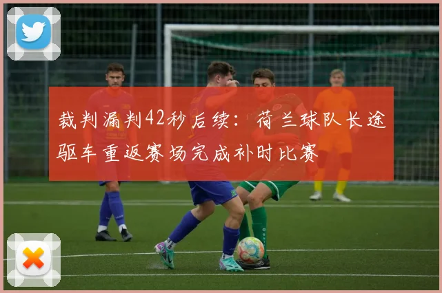 裁判漏判42秒后续:荷兰球队长途驱车重返赛场完成补时比赛