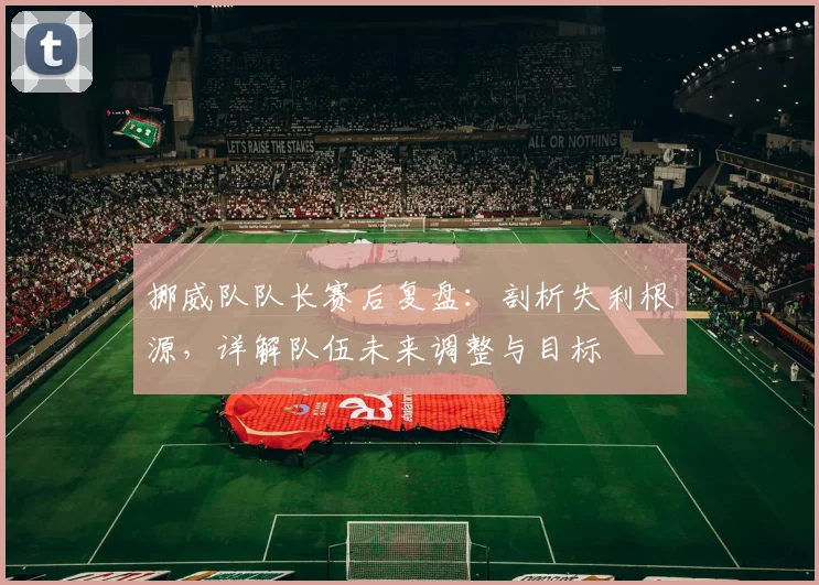 挪威队队长赛后复盘:剖析失利根源,详解队伍未来调整与目标