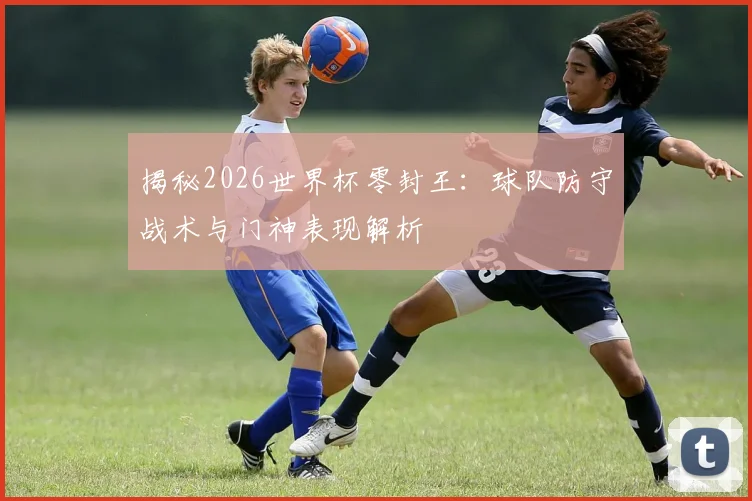 揭秘2026世界杯零封王：球队防守战术与门神表现解析