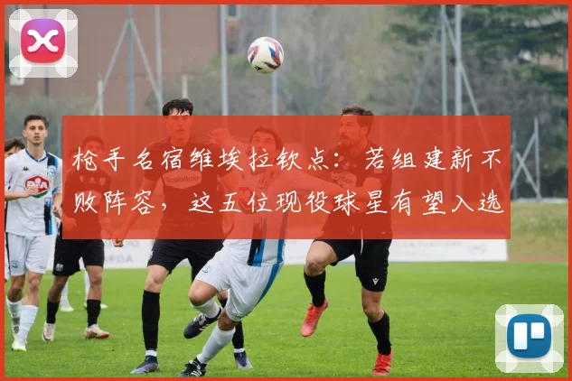 枪手名宿维埃拉钦点：若组建新不败阵容，这五位现役球星有望入选