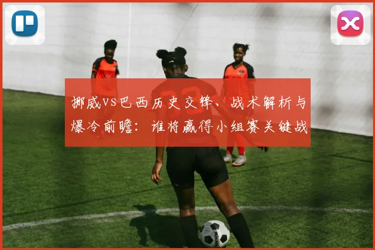 挪威vs巴西历史交锋、战术解析与爆冷前瞻：谁将赢得小组赛关键战？